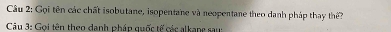 Gọi tên các chất isobutane, isopentane và neopentane theo danh pháp thay thế? 
Câu 3: Gọi tên theo danh pháp quốc tế các alkane sau: