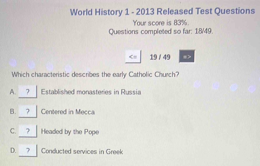 World History 1 - 2013 Released Test Questions
Your score is 83%.
Questions completed so far: 18/49.
= 19 / 49
Which characteristic describes the early Catholic Church?
A. ? Established monasteries in Russia
B. ₹？ Centered in Mecca
C. ? Headed by the Pope
D. ? Conducted services in Greek