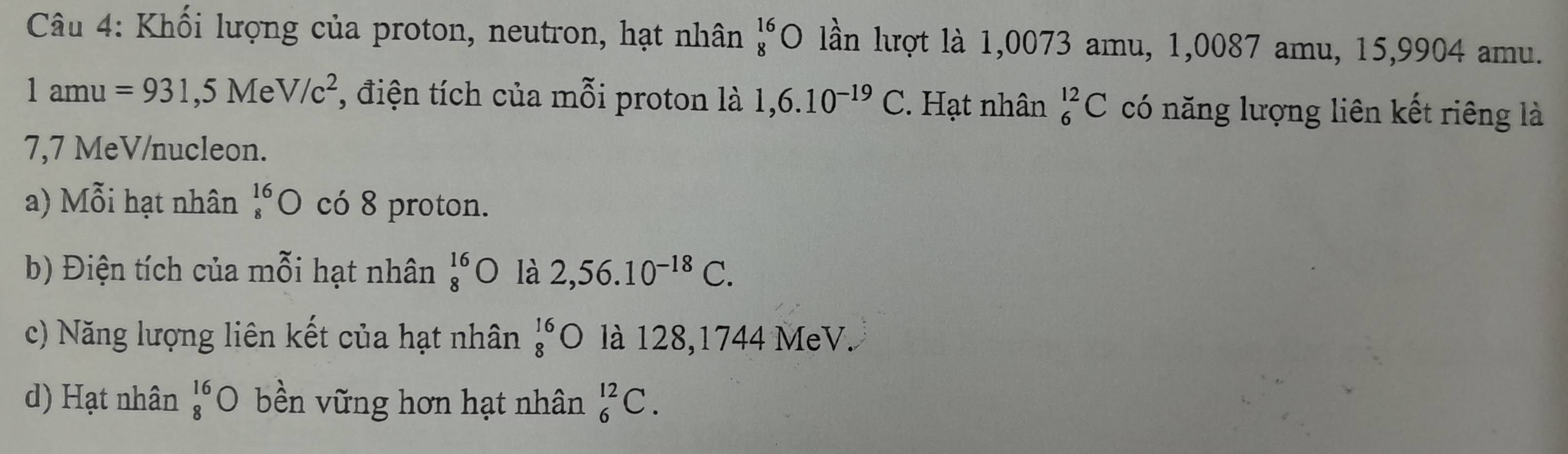 Khối lượng của proton, neutron, hạt nhân beginarrayr 16 8endarray C ) lần lượt là 1,0073 amu, 1,0087 amu, 15,9904 amu.
1amu=931,5MeV/c^2 , điện tích của mỗi proton là 1,6.10^(-19)C. Hạt nhân _6^((12)C có năng lượng liên kết riêng là
7,7 MeV/nucleon. 
a) Mỗi hạt nhân beginarray)r 16 8endarray O có 8 proton. 
b) Điện tích của mỗi hạt nhân beginarrayr 16 8endarray C 0 là 2,56.10^(-18)C. 
c) Năng lượng liên kết của hạt nhân _8^((16)O là 128,1744 MeV. 
d) Hạt nhân beginarray)r 16 8endarray bigcirc bền vững hơn hạt nhân _6^(12)C.