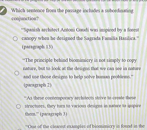 Which sentence from the passage includes a subordinating
conjunction?
“Spanish architect Antoni Gaudí was inspired by a forest
canopy when he designed the Sagrada Familía Basilica.”
(paragraph 13)
“The principle behind biomimicry is not simply to copy
nature, but to look at the designs that we can see in nature
and use those designs to help solve human problems.”
(paragraph 2)
“As these contemporary architects strive to create these
structures, they turn to various designs in nature to inspire
them.” (paragraph 3)
“One of the clearest examples of biomimicry is found in the