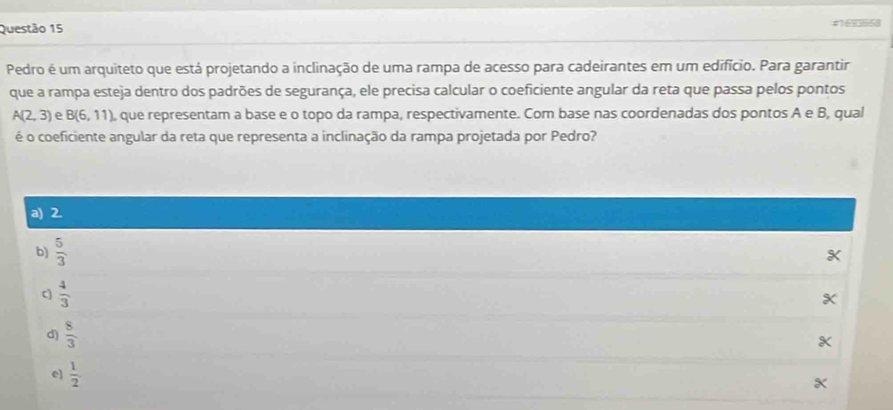 #16%668
Pedro é um arquiteto que está projetando a inclinação de uma rampa de acesso para cadeirantes em um edifício. Para garantir
que a rampa esteja dentro dos padrões de segurança, ele precisa calcular o coeficiente angular da reta que passa pelos pontos
A(2,3) e B(6,11) , que representam a base e o topo da rampa, respectivamente. Com base nas coordenadas dos pontos A e B, qual
é o coeficiente angular da reta que representa a inclinação da rampa projetada por Pedro?
a) 2.
b)  5/3 
c)  4/3 
d)  8/3 
e)  1/2 .