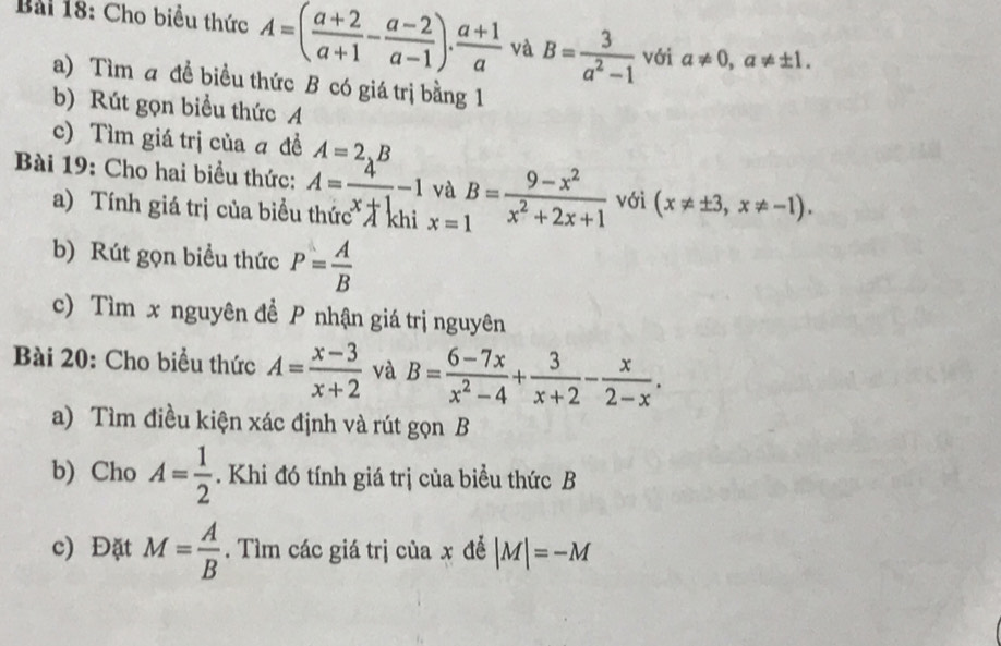 Cho biểu thức A=( (a+2)/a+1 - (a-2)/a-1 ). (a+1)/a  và B= 3/a^2-1  với a!= 0, a!= ± 1. 
a) Tìm a đề biều thức B có giá trị bằng 1 
b) Rút gọn biểu thức A 
c) Tìm giá trị của ā đề A=2.B
Bài 19: Cho hai biểu thức: A= 4/x+1 -1 và B= (9-x^2)/x^2+2x+1  với (x!= ± 3,x!= -1). 
a) Tính giá trị của biểu thứcT khi x=1
b) Rút gọn biểu thức P= A/B 
c) Tìm x nguyên để P nhận giá trị nguyên 
Bài 20: Cho biểu thức A= (x-3)/x+2  và B= (6-7x)/x^2-4 + 3/x+2 - x/2-x . 
a) Tìm điều kiện xác định và rút gọn B
b) Cho A= 1/2 . Khi đó tính giá trị của biểu thức B
c) Đặt M= A/B . Tìm các giá trị của x để |M|=-M