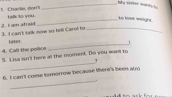 My sister wants to 
1. Charlie, don't 
talk to you. 
_to lose weight. 
2. I am afraid 
3. I can't talk now so tell Carol to_ 
_ 
later. 
! 
4. Call the police 
_ 
5. Lisa isn't here at the moment. Do you want to 
? 
6. I can't come tomorrow because there's been a(n) 
_.