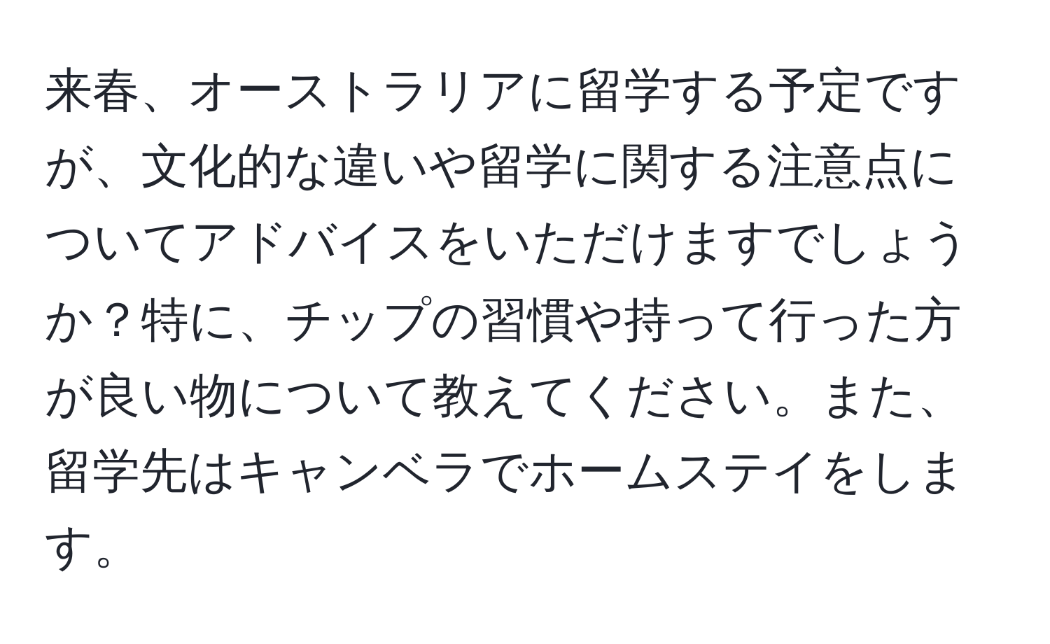 来春、オーストラリアに留学する予定ですが、文化的な違いや留学に関する注意点についてアドバイスをいただけますでしょうか？特に、チップの習慣や持って行った方が良い物について教えてください。また、留学先はキャンベラでホームステイをします。