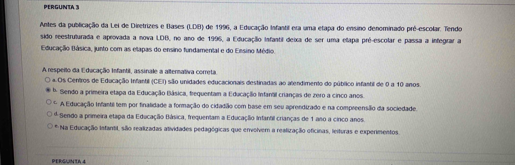 PERGUNTA 3
Antes da publicação da Lei de Diretrizes e Bases (LDB) de 1996, a Educação Infantil era uma etapa do ensino denominado pré-escolar. Tendo
sido reestruturada e aprovada a nova LDB, no ano de 1996, a Educação Infantil deixa de ser uma etapa pré-escolar e passa a integrar a
Educação Básica, junto com as etapas do ensino fundamental e do Ensino Médio.
A respeito da Educação Infantil, assinale a alternativa correta.
a. Os Centros de Educação Infantil (CEI) são unidades educacionais destinadas ao atendimento do público infantil de 0 a 10 anos.
0. Sendo a primeira etapa da Educação Básica, frequentam a Educação Infantil crianças de zero a cinco anos.
C A Educação Infantil tem por finalidade a formação do cidadão com base em seu aprendizado e na compreensão da sociedade.
ª Sendo a primeira etapa da Educação Básica, frequentam a Educação Infantil crianças de 1 ano a cinco anos.
* Na Educação Infantil, são realizadas atividades pedagógicas que envolvem a realização oficinas, leituras e experimentos.
PERGUNTA 4