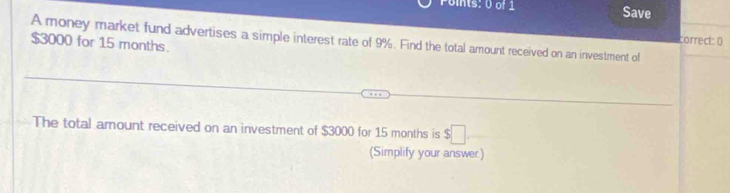 Foints: 0 of 1 Save 
A money market fund advertises a simple interest rate of 9%. Find the total amount received on an investment of
$3000 for 15 months. 
correct: 0 
The total amount received on an investment of $3000 for 15 months is $□
(Simplify your answer.)