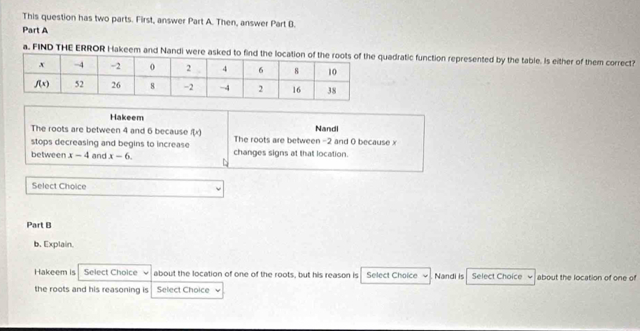 This question has two parts. First, answer Part A. Then, answer Part B.
Part A
a. FIND THE ERROR Hakeem and Nandi were asked toadratic function represented by the table. Is either of them correct?
Hakeem Nandl
The roots are between 4 and 6 because f(x)
stops decreasing and begins to increase The roots are between -2 and 0 because x
between x-4 and x-6. changes signs at that location.
Select Choice
Part B
b. Explain.
Hakeem is Select Choice about the location of one of the roots, but his reason is Select Choice Nandi is Select Choice about the location of one of
the roots and his reasoning is Select Choice