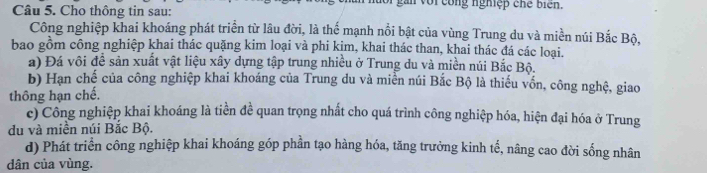 Cho thông tin sau: n với cong nghiệp chế biển. 
Công nghiệp khai khoáng phát triển từ lâu đời, là thế mạnh nổi bật của vùng Trung du và miền núi Bắc Bộ, 
bao gồm công nghiệp khai thác quặng kim loại và phi kim, khai thác than, khai thác đá các loại. 
a) Đá vôi đề sản xuất vật liệu xây dựng tập trung nhiều ở Trung du và miền núi Bắc Bộ. 
b) Hạn chế của công nghiệp khai khoáng của Trung du và miền núi Bắc Bộ là thiếu vốn, công nghệ, giao 
thông hạn chế. 
c) Công nghiệp khai khoáng là tiền đề quan trọng nhất cho quá trình công nghiệp hóa, hiện đại hóa ở Trung 
du và miền núi Bắc Bộ. 
d) Phát triển công nghiệp khai khoáng góp phần tạo hàng hóa, tăng trường kinh tể, nâng cao đời sống nhân 
dân của vùng.