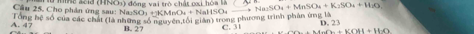 # mtric acid (HNO3) đóng vai trò chất oxi hỏa là o
Câu 25. Cho phản ứng sau: Na2:
Tổng hệ số của các chất (là những số nguyên,tối giản) trong phương trình phản ứng là SO_3+)KMnO_4+NaHSO_4to Na_2SO_4+MnSO_4+K_2SO_4+H_2O,
A. 47 B. 27 C. 31 D. 23
As+MnO_2+KOH+H_2O_2