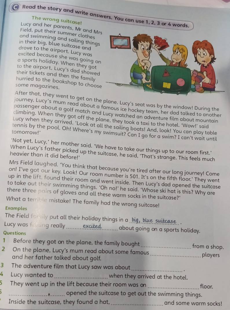 Read the story and write answers. You can use 1, 2, 3 or 4 words.
The wrong suitcase!
Lucy and her parents, Mr and M
Field, put their summer clothes
and swimming and sailing thing
in their big, blue suitcase and
drove to the airport. Lucy was
excited because she was going o
a sports holiday. When they got
to the airport, Lucy's dad showe
their tickets and then the family
hurried to the bookshop to choos
some magazines.
After that, they went to get on the plane. Lucy's seat was by the window! During the
journey, Lucy's mum read about a famous ice hockey team, her dad talked to another
passenger about a golf match and Lucy watched an adventure film about mountain
climbing. When they got off the plane, they took a taxi to the hotel. ‘Wow!’ said
Lucy when they arrived. ‘Look at all the sailing boats! And, look! You can play table
tomorrow!'
tennis by the pool. Oh! Where's my swimsuit? Can I go for a swim? I can't wait until
‘Not yet, Lucy,’ her mother said. ‘We have to take our things up to our room first.’
When Lucy’s father picked up the suitcase, he said, ‘That’s strange. This feels much
heavier than it did before!'
Mrs Field laughed. ‘You think that because you’re tired after our long journey! Come
on! I've got our key. Look! Our room number is 501. It's on the fifth floor.' They went
up in the lift, found their room and went inside. Then Lucy's dad opened the suitcase
to take out their swimming things. ‘Oh no!’ he said. ‘Whose ski hat is this? Why are
there three pairs of gloves and all these warm socks in the suitcase?'
What a terrible mistake! The family had the wrong suitcase!
Examples
The Field fomily put all their holiday things in a big, blue suilcase
Lucy was ferting really _excited about going on a sports holiday.
Questions
1 Before they got on the plane, the family bought _from a shop.
2 On the plane, Lucy's mum read about some famous
and her father talked about golf.
_players
3 The adventure film that Lucy saw was about_
4 Lucy wanted to _when they arrived at the hotel.
5 They went up in the lift because their room was on _floor.
__opened the suitcase to get out the swimming things.
Inside the suitcase, they found a hat, _and some warm socks!