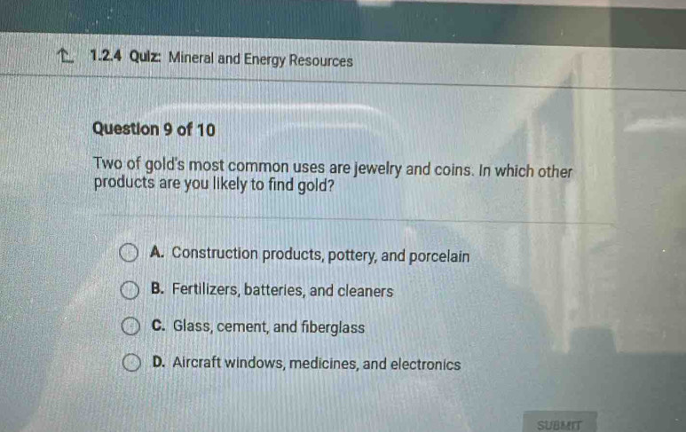 Qulz: Mineral and Energy Resources
Question 9 of 10
Two of gold's most common uses are jewelry and coins. In which other
products are you likely to find gold?
A. Construction products, pottery, and porcelain
B. Fertilizers, batteries, and cleaners
C. Glass, cement, and fiberglass
D. Aircraft windows, medicines, and electronics
SUBMIT