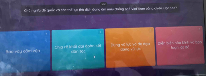 3/62
Chủ nghĩa đế quốc và các thế lực thù địch đang âm mưu chống phá Việt Nam bằng chiến lược nào?
2
-1
Bao vây cấm vận Chia rẽ khối đại đoàn kết Dùng vũ lực và đe dọa Diễn biến hòa bình và bạo
dân tộc dùng vũ lực loạn lật đồ