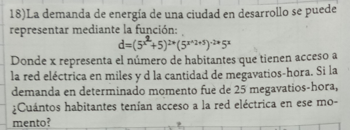 18)La demanda de energía de una ciudad en desarrollo se puede 
representar mediante la función:
d=(5² +5)²*(5²^²+⁵)²*5×
Donde x representa el número de habitantes que tienen acceso a 
la red eléctrica en miles y d la cantidad de megavatios-hora. Si la 
demanda en determinado momento fuè de 25 megavatios-hora, 
¿Cuántos habitantes tenían acceso a la red eléctrica en ese mo- 
mento?