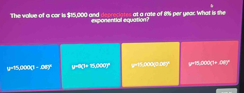 The value of a car is $15,000 and depreciates at a rate of 8% per year. What is the
exponential equation?
y=15,000(1-.08)^x y=8(1+15,000)^x y=15,000(0.08)^x y=15,000(1+,08)^x