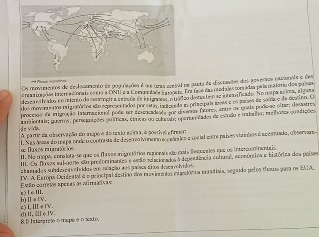 Os movimentos de deslocamento de populações é um tema central na pauta de discussões dos governos nacionais e das
organizações internacionais como a ONU e a Comunidade Europeia. Em face das medidas tomadas pela maioria dos países
desenvolvidos no intento de restringir a entrada de imigrantes, o tráfico destes tem se intensificado. No mapa acima, alguns
dos movimentos migratórios são representados por setas, indicando as principais áreas e os países de saída e de destino. O
processo de migração internacional pode ser desencadeado por diversos fatores, entre os quais pode-se citar: desastres
ambientais; guerras; perseguições políticas, étnicas ou culturais; oportunidades de estudo e trabalho; melhores condições
de vida.
A partir da observação do mapa e do texto acima, é possível afirmar:
I. Nas áreas do mapa onde o contraste de desenvolvimento econômico e social entre países vizinhos é acentuado, observam-
se fluxos migratórios.
II. No mapa, constata-se que os fluxos migratórios regionais são mais frequentes que os intercontinentais.
III. Os fluxos sul-norte são predominantes e estão relacionados à dependência cultural, econômica e histórica dos países
chamados subdesenvolvidos em relação aos países ditos desenvolvidos.
IV. A Europa Ocidental é o principal destino dos movimentos migratórios mundiais, seguido pelos fluxos para os EUA.
Estão corretas apenas as afirmativas:
a) I e III.
b) I e IV.
c) I, III e IV.
d) II, III e IV.
8.0 Interprete o mapa e o texto.