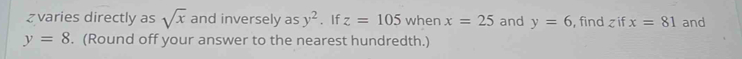 zvaries directly as sqrt(x) and inversely as y^2. If z=105 when x=25 and y=6 , find z if x=81 and
y=8. (Round off your answer to the nearest hundredth.)