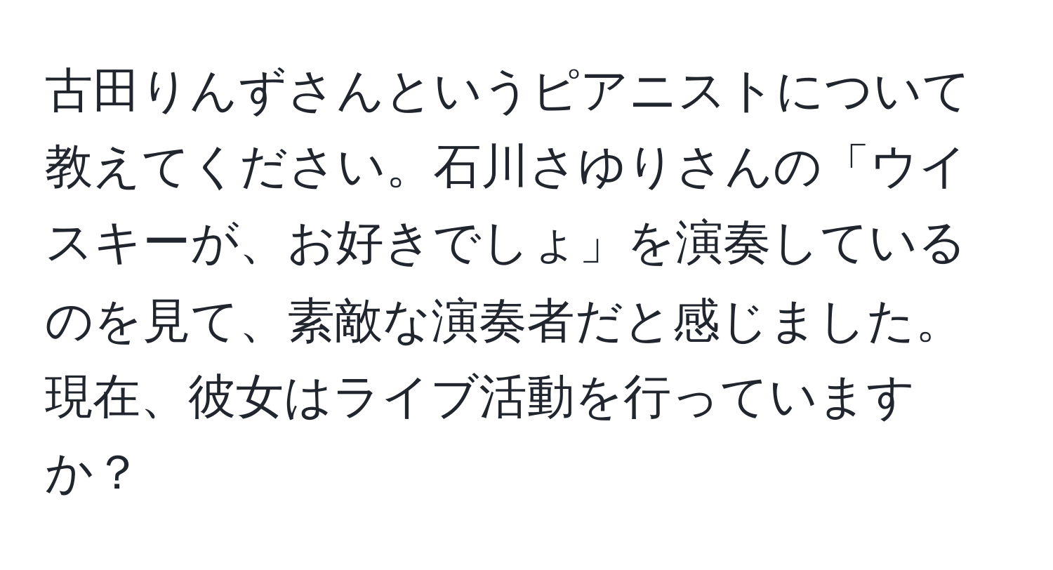 古田りんずさんというピアニストについて教えてください。石川さゆりさんの「ウイスキーが、お好きでしょ」を演奏しているのを見て、素敵な演奏者だと感じました。現在、彼女はライブ活動を行っていますか？