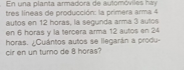 En una planta armadora de automóviles hay 
tres líneas de producción: la primera arma 4
autos en 12 horas, la segunda arma 3 autos 
en 6 horas y la tercera arma 12 autos en 24
horas. ¿Cuántos autos se llegarán a produ- 
cir en un turno de 8 horas?