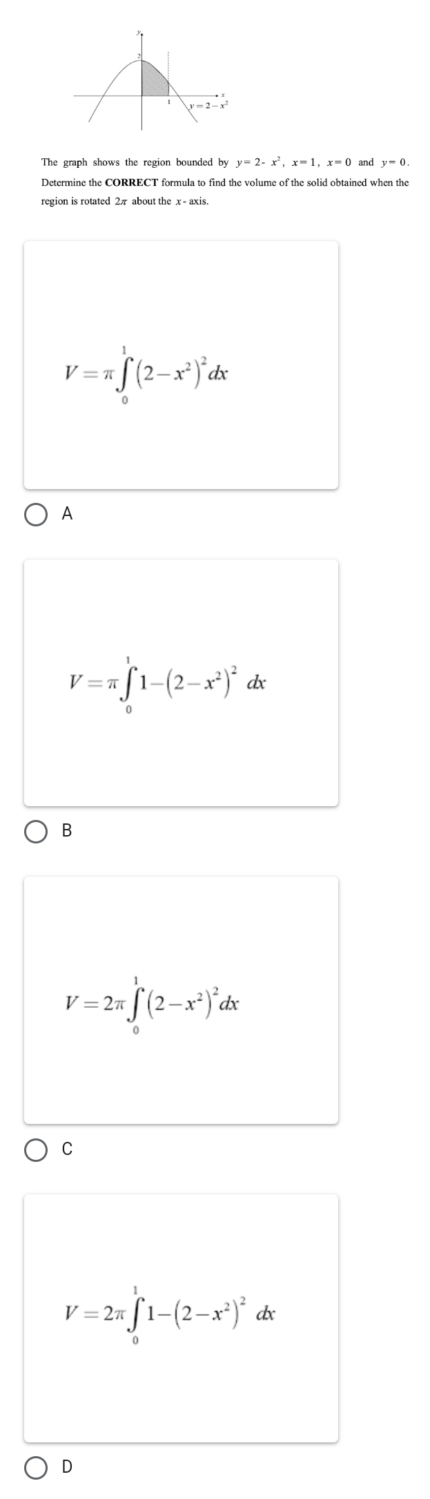 The graph shows the region bounded by y=2-x^2, x=1, x=0 and y=0. 
region is rotated 2π about the x - axis.
V=π ∈tlimits _0^(1(2-x^2))^2dx
A
V=π ∈t _0^(11-(2-x^2))^2dx
B
V=2π ∈t _0^(1(2-x^2))^2dx
C
V=2π ∈tlimits _0^(11-(2-x^2))^2dx
D