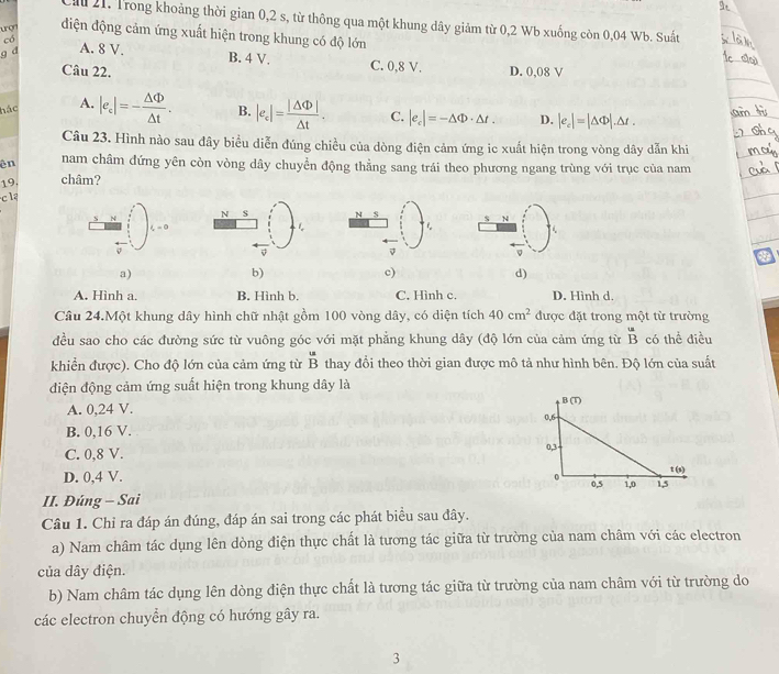 a 21. Trong khoảng thời gian 0,2 s, từ thông qua một khung dây giảm từ 0,2 Wb xuống còn 0,04 Wb. Suất
uợ điện động cảm ứng xuất hiện trong khung có độ lớn
có
g d A. 8 V.
B. 4 V. C. 0,8 V.
Câu 22. D. 0,08 V
hác A. |e_c|=- △ Phi /△ t . B. |e_c|= |△ Phi |/△ t . C. |e_c|=-△ Phi · △ t. D. |e_c|=|△ Phi |.△ t.
Câu 23. Hình nào sau đây biểu diễn đúng chiều của dòng điện cảm ứng ic xuất hiện trong vòng dây dẫn khi
ên nam châm đứng yên còn vòng dây chuyển động thằng sang trái theo phương ngang trùng với trục của nam
19. châm?
cla
a)
b)
c)
d)
A. Hình a. B. Hình b. C. Hình c. D. Hình d.
Câu 24.Một khung dây hình chữ nhật gồm 100 vòng dây, có diện tích 40cm^2 được đặt trong một từ trường
đều sao cho các đường sức từ vuông góc với mặt phẳng khung dây (độ lớn của cảm ứng từ overline B có thể điều
khiển được). Cho độ lớn của cảm ứng từ overline B thay đổi theo thời gian được mô tả như hình bên. Độ lớn của suất
điện động cảm ứng suất hiện trong khung dây là
A. 0,24 V.
B. 0,16 V.
C. 0,8 V.
D. 0,4 V. 
II. Đúng - Sai
Câu 1. Chỉ ra đáp án đúng, đáp án sai trong các phát biểu sau đây.
a) Nam châm tác dụng lên dòng điện thực chất là tương tác giữa từ trường của nam châm với các electron
của dây điện.
b) Nam châm tác dụng lên dòng điện thực chất là tương tác giữa từ trường của nam châm với từ trường do
các electron chuyển động có hướng gây ra.
3