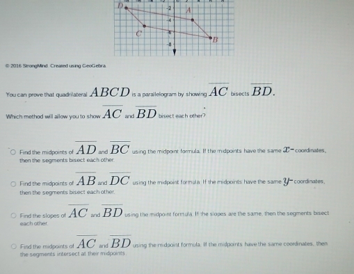 2016 StrongMind Created using GeoGebra
You can prove that quadrilateral ABCD is a parallelogram by showing overline AC bisects overline BD. 
Which method will allow you to show overline AC and overline BD bisect each other?
Find the midpoints of overline AD _  overline BC using the midpoint formula. If the midpoints have the same x- coordinates.
then the segments bisect each other.
Find the midpoints of overline AB_andoverline DC using the midpoint formula. If the midpoints have the same y- coordinates
then the segments bisect each other.
Find the slopes of overline AC and overline BD using the midpoint formula. If the slopes are the same, then the segments bisect
each other.
Find the midpoints of overline AC and overline BD using the midpoint formula. If the midpoints have the same coordinates, then
the segments intersect at their midpoints.