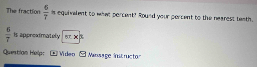 The fraction  6/7  is equivalent to what percent? Round your percent to the nearest tenth.
 6/7  is approximately 57.X%
Question Help: D Video Message instructor