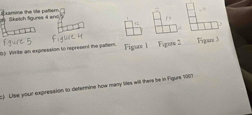 Examine the tile pattern. 
a) Sketch figures 4 and 5. 
b) Write an expression to represent the pattern. Figure 1 Figure 2 Figure 3 
c) Use your expression to determine how many tiles will there be in Figure 100?