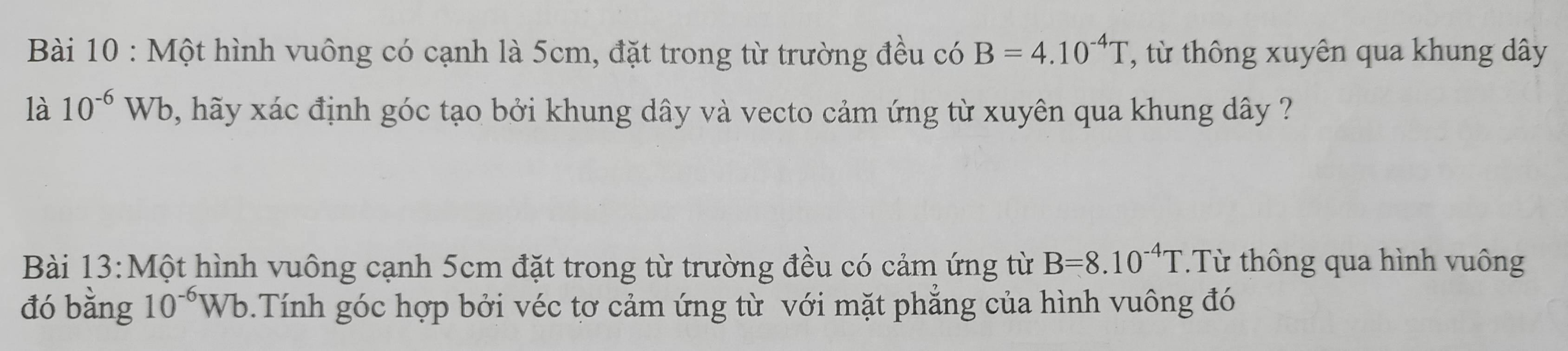 Một hình vuông có cạnh là 5cm, đặt trong từ trường đều có B=4.10^(-4)T , từ thông xuyên qua khung dây 
là 10^(-6)Wb , hãy xác định góc tạo bởi khung dây và vecto cảm ứng từ xuyên qua khung dây ? 
Bài 13:Một hình vuông cạnh 5cm đặt trong từ trường đều có cảm ứng từ B=8.10^(-4)T.Từ thông qua hình vuông 
đó bằng 10^(-6)Wb Tính góc hợp bởi véc tơ cảm ứng từ với mặt phẳng của hình vuông đó