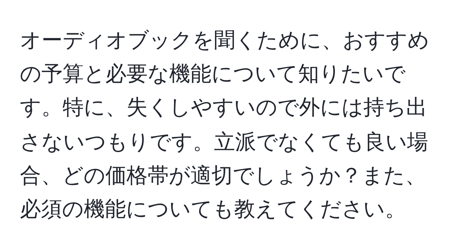 オーディオブックを聞くために、おすすめの予算と必要な機能について知りたいです。特に、失くしやすいので外には持ち出さないつもりです。立派でなくても良い場合、どの価格帯が適切でしょうか？また、必須の機能についても教えてください。