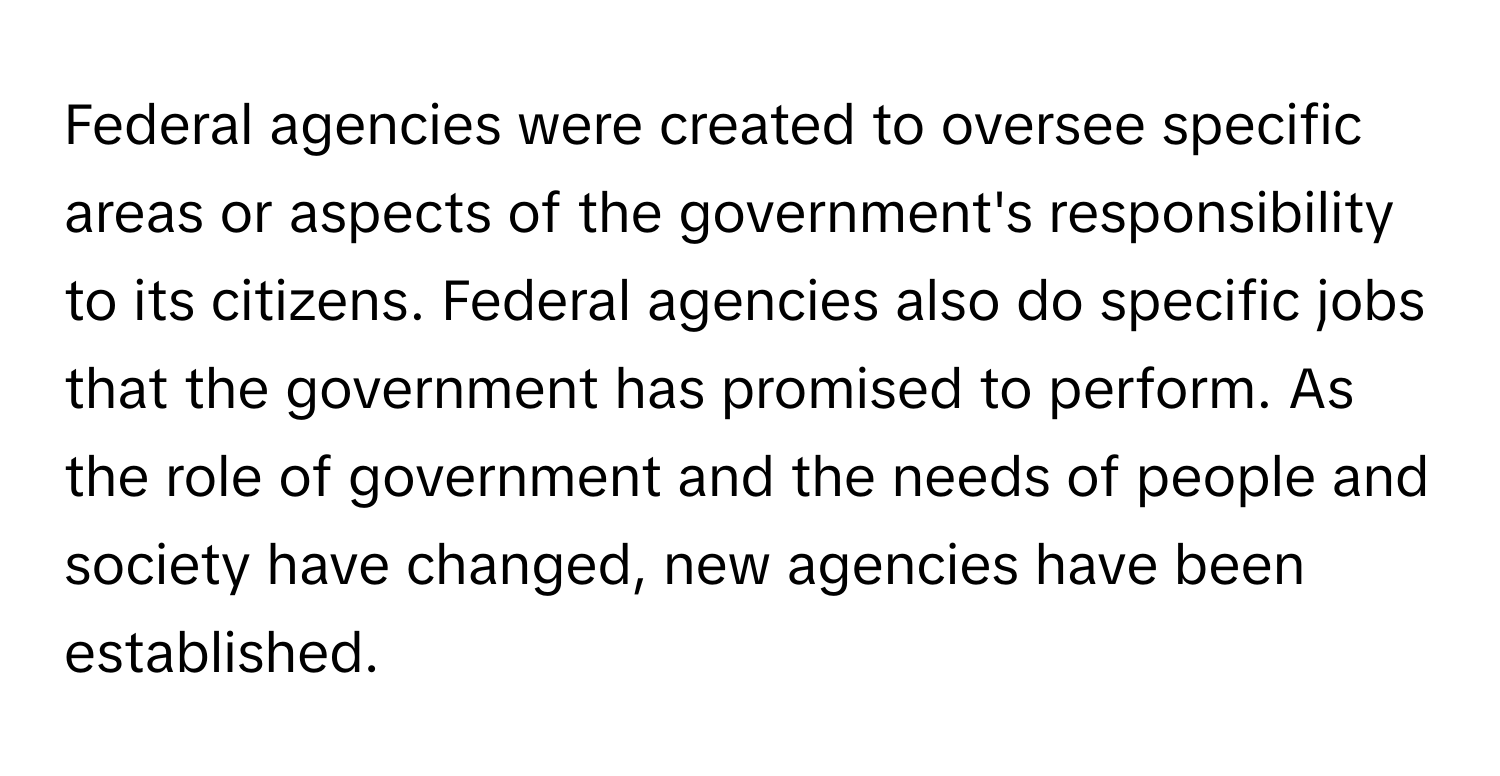 Federal agencies were created to oversee specific areas or aspects of the government's responsibility to its citizens. Federal agencies also do specific jobs that the government has promised to perform. As the role of government and the needs of people and society have changed, new agencies have been established.