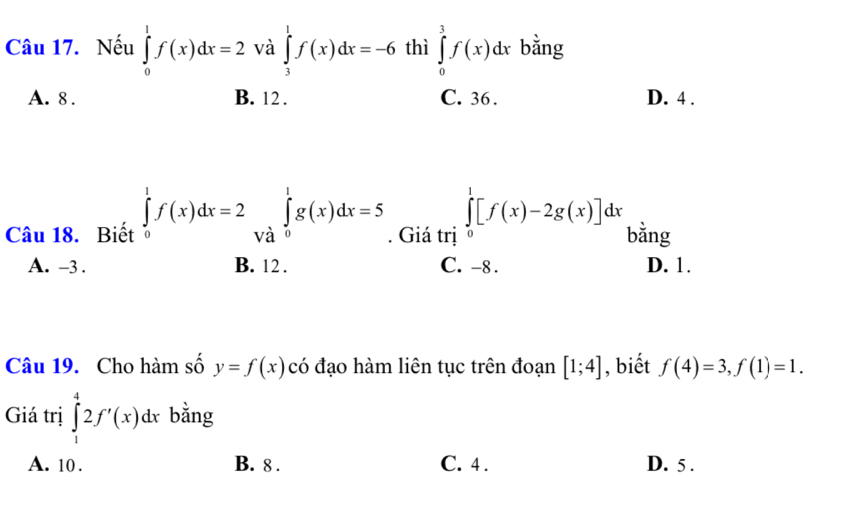 Nếu ∈tlimits _0^1f(x)dx=2 và ∈tlimits _3^1f(x)dx=-6 thì ∈tlimits _0^3f(x)dx bằng
A. 8. B. 12. C. 36. D. 4.
Câu 18. Biết ∈tlimits _0^1f(x)dx=2∈tlimits _(Va)^1g(x)dx=5. Giá trị ∈tlimits _0^1[f(x)-2g(x)]dx bằng
A. -3. B. 12. C. -8. D. 1.
Câu 19. Cho hàm số y=f(x) có đạo hàm liên tục trên đoạn [1;4] , biết f(4)=3, f(1)=1. 
Giá trị ∈tlimits _1^42f'(x)dx bằng
A. 10. B. 8. C. 4. D. 5.