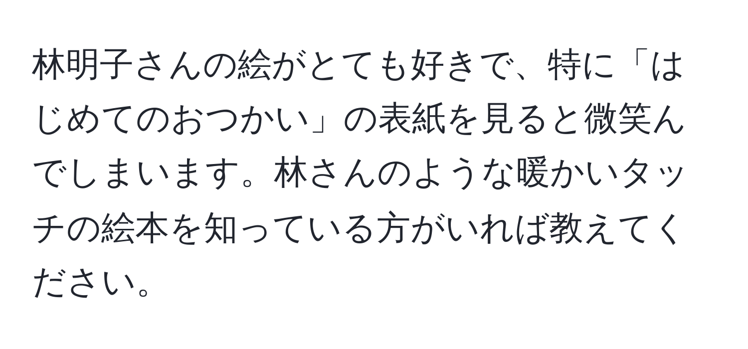 林明子さんの絵がとても好きで、特に「はじめてのおつかい」の表紙を見ると微笑んでしまいます。林さんのような暖かいタッチの絵本を知っている方がいれば教えてください。