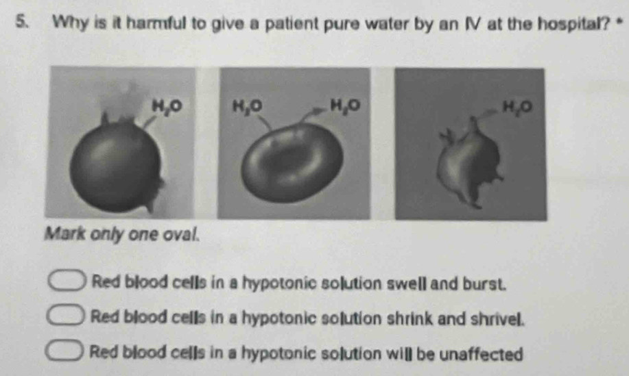 Why is it harmful to give a patient pure water by an IV at the hospital? *
Mark only one oval.
Red blood cells in a hypotonic solution swell and burst.
Red blood cells in a hypotonic solution shrink and shrivel.
Red blood cells in a hypotonic solution will be unaffected