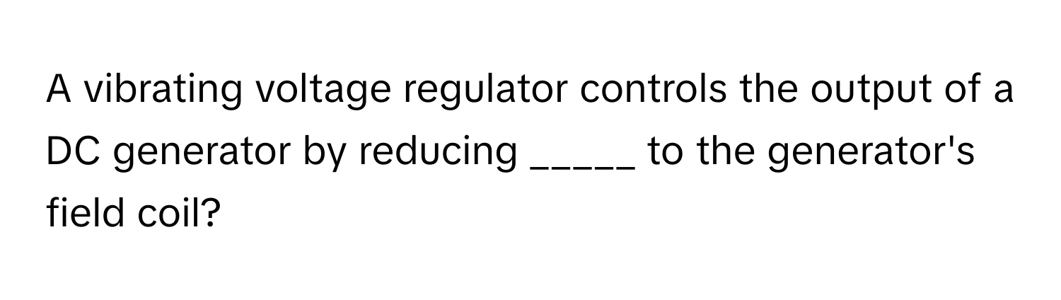 A vibrating voltage regulator controls the output of a DC generator by reducing _____ to the generator's field coil?