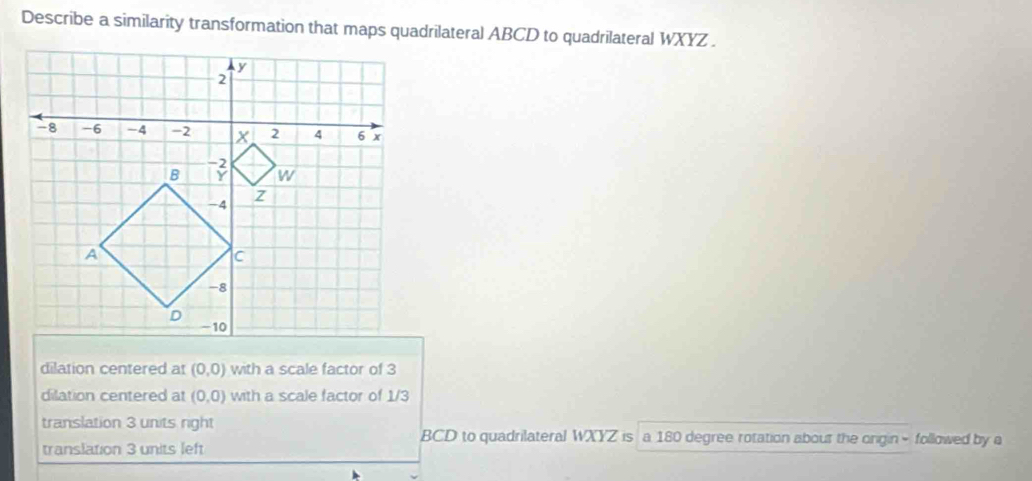 Describe a similarity transformation that maps quadrilateral ABCD to quadrilateral WXYZ.
dilation centered at (0,0) with a scale factor of 3
dilation centered at (0,0) with a scale factor of 1/3
translation 3 units right BCD to quadrilateral WXYZ is a 180 degree rotation about the ongin - followed by a
translation 3 units left