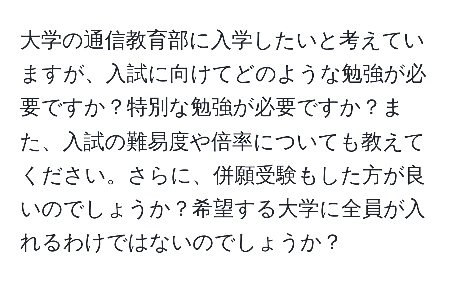 大学の通信教育部に入学したいと考えていますが、入試に向けてどのような勉強が必要ですか？特別な勉強が必要ですか？また、入試の難易度や倍率についても教えてください。さらに、併願受験もした方が良いのでしょうか？希望する大学に全員が入れるわけではないのでしょうか？