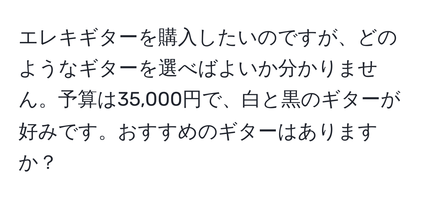 エレキギターを購入したいのですが、どのようなギターを選べばよいか分かりません。予算は35,000円で、白と黒のギターが好みです。おすすめのギターはありますか？