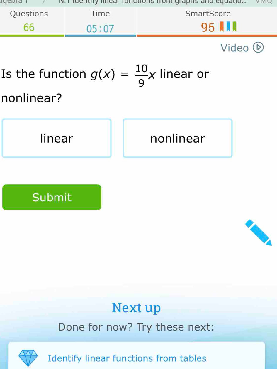 igebra N.ctins VMQ
Video(
Is the function g(x)= 10/9 x linear or
nonlinear?
linear nonlinear
Submit
Next up
Done for now? Try these next:
Identify linear functions from tables