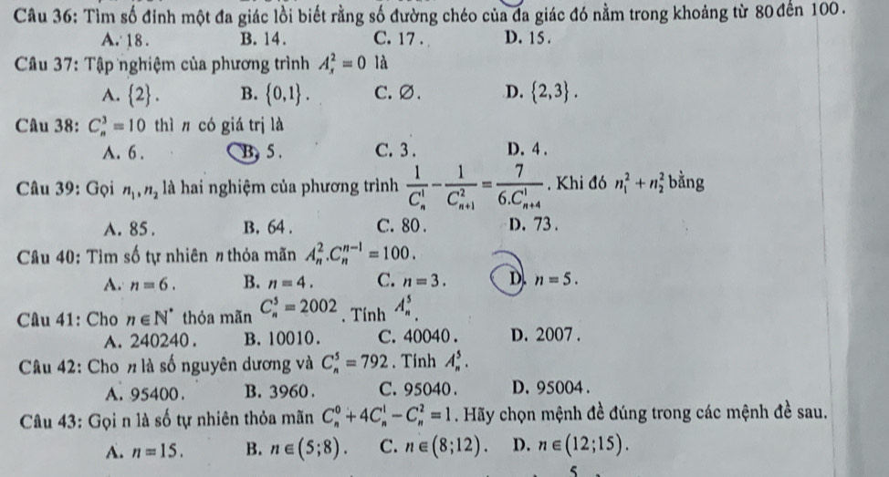 Tìm số đinh một đa giác lồi biết rằng số đường chéo của đa giác đó nằm trong khoảng từ 80 đến 100.
A. 18. B. 14. C. 17. D. 15 .
Câu 37: Tập nghiệm của phương trình A_x^(2=01 overline O)
A.  2 . B.  0,1 . C. ∅. D.  2,3 .
Câu 38: C_n^(3=10 thì n có giá trị là
A. 6 . B. 5 . C. 3 . D. 4 .
Câu 39: Gọi n_1),n_2 là hai nghiệm của phương trình frac 1(C_n)^1-frac 1(C_n+1)^2=frac 7(6.C_n+4)^1. Khi đó n_1^(2+n_2^2 bằng
A. 85 . B. 64 . C. 80 . D. 73 .
Câu 40: Tìm số tự nhiên # thỏa mãn A_n^2.C_n^(n-1)=100.
A. n=6. B. n=4. C. n=3. D. n=5.
Câu 41: Cho n∈ N^*) thỏa mãn C_n^5=2002. Tính A_n^5.
A. 240240 . B. 10010. C. 40040 . D. 2007 .
Câu 42: Cho # là số nguyên dương và C_n^5=792. Tính A_n^5.
A. 95400 . B. 3960 . C. 95040 . D. 95004 .
Câu 43: Gọi n là số tự nhiên thỏa mãn C_n^0+4C_n^1-C_n^2=1. Hãy chọn mệnh đề đúng trong các mệnh đề sau.
A. n=15. B. n∈ (5;8). C. n∈ (8;12). D. n∈ (12;15).
5