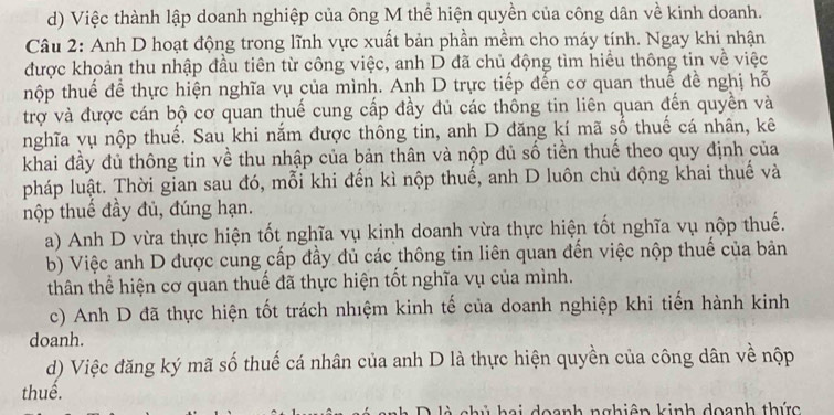 d) Việc thành lập doanh nghiệp của ông M thể hiện quyền của công dân về kinh doanh.
Câu 2: Anh D hoạt động trong lĩnh vực xuất bản phần mềm cho máy tính. Ngay khi nhận
được khoản thu nhập đầu tiên từ công việc, anh D đã chủ động tìm hiều thông tin về việc
thộp thuế để thực hiện nghĩa vụ của mình. Anh D trực tiếp đến cơ quan thuế đề nghị hỗ
trợ và được cán bộ cơ quan thuế cung cấp đầy đủ các thống tin liên quan đến quyền và
nghĩa vụ nộp thuế. Sau khi nắm được thông tin, anh D đăng kí mã số thuế cá nhân, kê
khai đầy đủ thông tin về thu nhập của bản thân và nộp đủ số tiền thuế theo quy định của
pháp luật. Thời gian sau đó, mỗi khi đến kì nộp thuế, anh D luôn chủ động khai thuế và
nộp thuế đầy đủ, đúng hạn.
a) Anh D vừa thực hiện tốt nghĩa vụ kinh doanh vừa thực hiện tốt nghĩa vụ nộp thuế.
b) Việc anh D được cung cấp đầy đủ các thông tin liên quan đến việc nộp thuế của bản
thân thể hiện cơ quan thuế đã thực hiện tốt nghĩa vụ của mình.
c) Anh D đã thực hiện tốt trách nhiệm kinh tế của doanh nghiệp khi tiến hành kinh
doanh.
d) Việc đăng ký mã số thuế cá nhân của anh D là thực hiện quyền của công dân về nộp
thuể.
D à chủ hai doanh nghiên kinh doanh thức