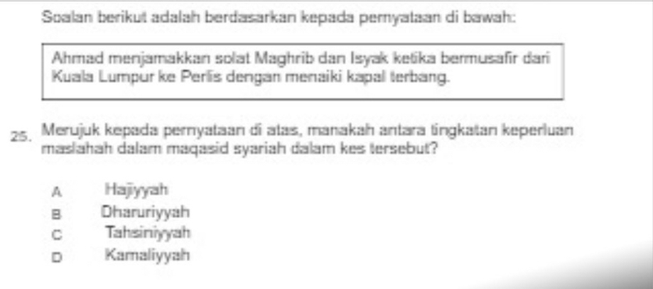 Soalan berikut adalah berdasarkan kepada peryataan di bawah:
Ahmad menjamakkan solat Maghrib dan Isyak ketika bermusafir dari
Kuala Lumpür ke Perlis dengan menaiki kapal terbang.
25. Merujuk kepada pernyataan di atas, manakah antara tngkatan keperluan
masiahah dalam maqasid syariah dalam kes tersebut?
A Hajiyyah
B Dharuriyyah
C Tahsiniyyah
Dì Kamaliyyah