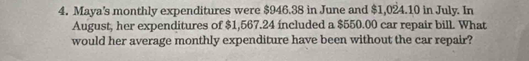 Maya’s monthly expenditures were $946.38 in June and $1,024.10 in July. In 
August, her expenditures of $1,567.24 included a $550.00 car repair bill. What 
would her average monthly expenditure have been without the car repair?