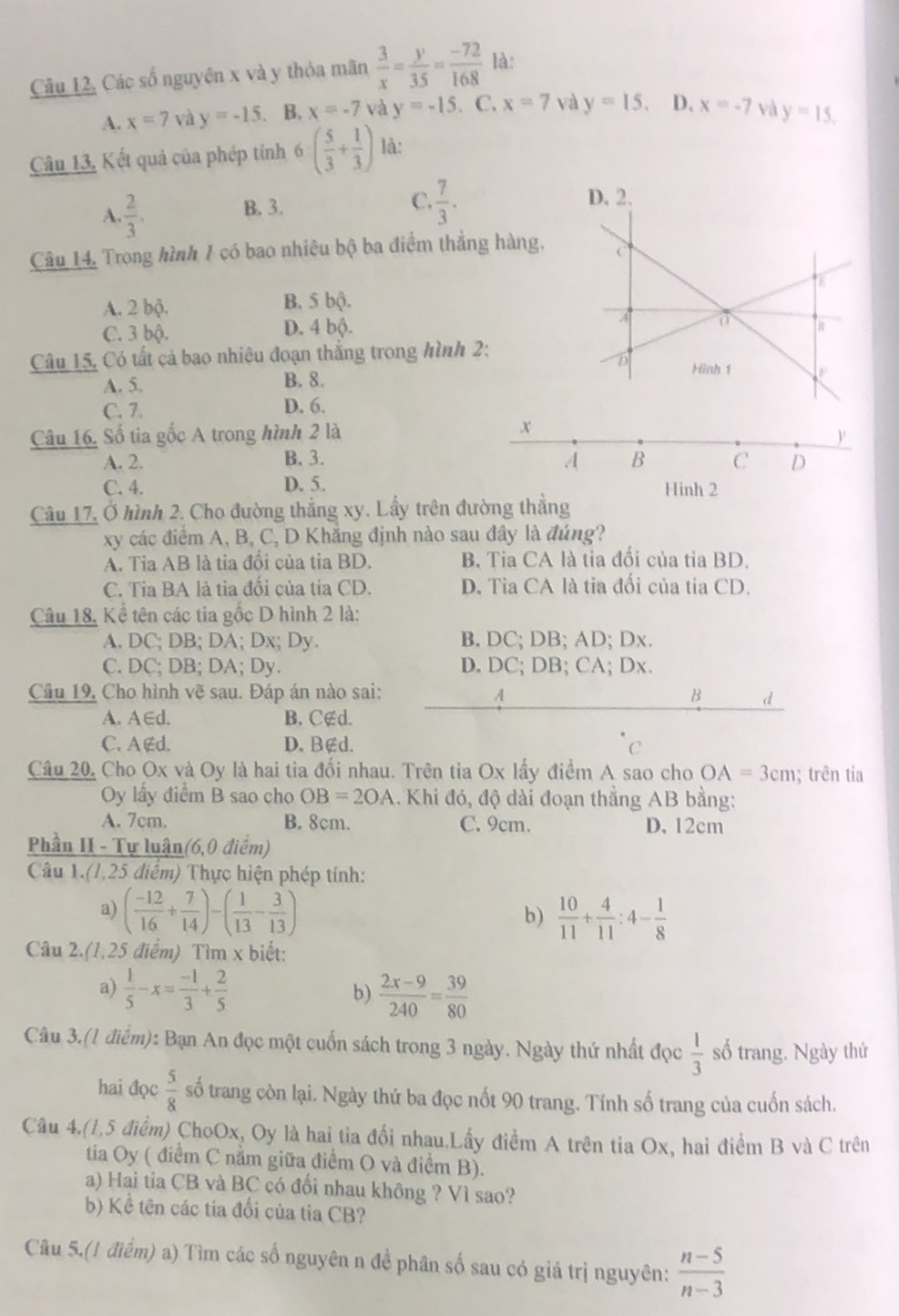 Câu 12, Các số nguyên x và y thỏa mãn  3/x = y/35 = (-72)/168  là:
A. x=7 và y=-15. B. x=-7 và y=-15. C. x=7 và y=15. D. x=-7 và y=15.
Câu 13, Kết quả của phép tính 6( 5/3 + 1/3 ) là:
A.  2/3 . B. 3.
C.  7/3 .
Câu 14, Trong hình 1 có bao nhiêu bộ ba điểm thẳng
A. 2 bộ. B. 5 bộ.
C. 3 bộ. D. 4 bộ. 
Câu 15, Có tất cả bao nhiệu đoạn thắng trong hình 2
A. 5. B. 8.
C. 7. D. 6.
Câu 16, Số tia gốc A trong hình 2 là
A. 2. B. 3.
C. 4. D. 5.Hinh 2
Câu 17, Ở hình 2. Cho đường thắng xy. Lấy trên đường thắng
xy các điểm A, B, C, D Khẳng định nào sau đây là đúng?
A. Tỉa AB là tia đổi của tia BD. B. Tia CA là tia đối của tia BD.
C. Tia BA là tia đối của tia CD. D. Tia CA là tia đối của tia CD.
Câu 18, Kể tên các tia gốc D hình 2 là:
A. DC; DB; DA; Dx; Dy. B. DC; DB; AD; Dx.
C. DC; DB; DA; Dy. D. DC; DB; CA; Dx.
Câu 19, Cho hình vẽ sau. Đáp án nào sai: B d
4
A. A∈d. B. C∉d.
C. A∉d. D. B∉d. C
Câu 20, Cho Ox và Oy là hai tia đối nhau. Trên tia Ox lấy điểm A sao cho OA=3cm; trên tia
Oy lầy điểm B sao cho OB=2OA.  Khi đó, độ dài đoạn thắng AB bằng:
A. 7cm. B. 8cm. C. 9cm. D. 12cm
Phần II - Tự luận(6,0 điểm)
Câu 1.(1,25 điểm) Thực hiện phép tính:
a) ( (-12)/16 + 7/14 )-( 1/13 - 3/13 )  10/11 + 4/11 :4- 1/8 
b)
Câu 2.(1,25 điểm) Tìm x biết:
a)  1/5 -x= (-1)/3 + 2/5   (2x-9)/240 = 39/80 
b)
Câu 3.(1 điểm): Bạn An đọc một cuốn sách trong 3 ngày. Ngày thứ nhất đọc  1/3  số trang. Ngày thử
hai đọc  5/8  số trang còn lại. Ngày thứ ba đọc nốt 90 trang. Tính số trang của cuốn sách.
Câu 4.(1,5 điểm) ChoOx, Oy là hai tỉa đối nhau.Lấy điểm A trên tia Ox, hai điểm B và C trên
tia Oy ( điểm C nằm giữa điểm O và điểm B).
a) Hai tia CB và BC có đổi nhau không ? Vì sao?
b) Kể tên các tia đối của tia CB?
Câu 5.(1 điểm) a) Tìm các số nguyên n đề phân số sau có giá trị nguyên:  (n-5)/n-3 