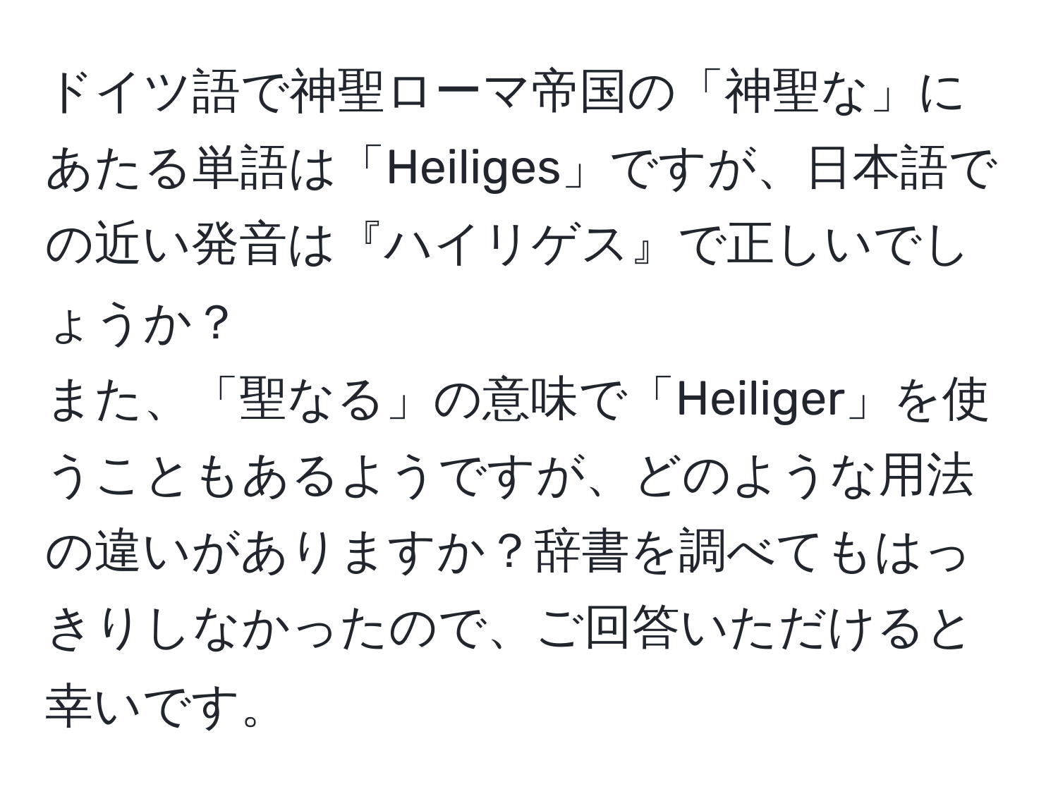 ドイツ語で神聖ローマ帝国の「神聖な」にあたる単語は「Heiliges」ですが、日本語での近い発音は『ハイリゲス』で正しいでしょうか？  
また、「聖なる」の意味で「Heiliger」を使うこともあるようですが、どのような用法の違いがありますか？辞書を調べてもはっきりしなかったので、ご回答いただけると幸いです。