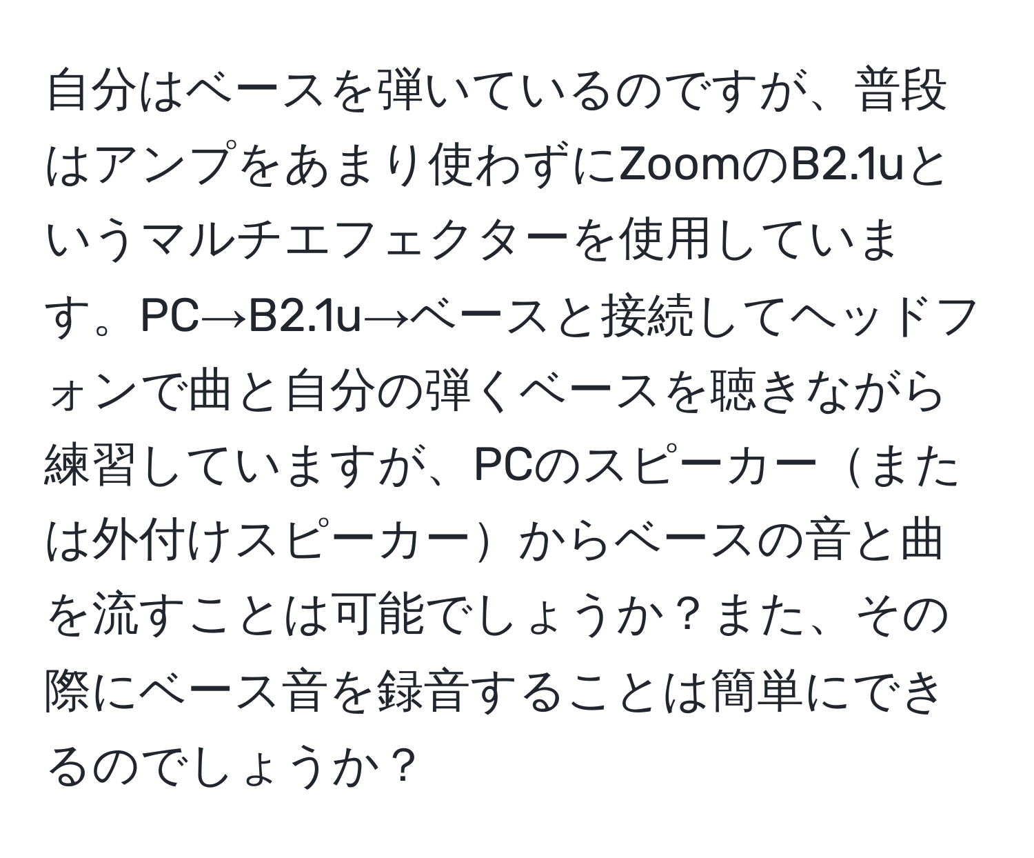 自分はベースを弾いているのですが、普段はアンプをあまり使わずにZoomのB2.1uというマルチエフェクターを使用しています。PC→B2.1u→ベースと接続してヘッドフォンで曲と自分の弾くベースを聴きながら練習していますが、PCのスピーカーまたは外付けスピーカーからベースの音と曲を流すことは可能でしょうか？また、その際にベース音を録音することは簡単にできるのでしょうか？