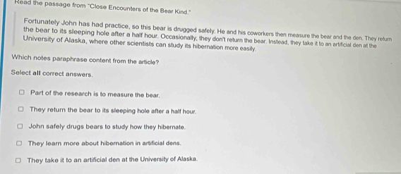 Read the passage from ''Close Encounters of the Bear Kind''
Fortunately John has had practice, so this bear is drugged safely. He and his coworkers then measure the bear and the den. They return
the bear to its sleeping hole after a half hour. Occasionally, they don't return the bear. Instead, they take it to an artificial den at the
University of Alaska, where other scientists can study its hibernation more easily.
Which notes paraphrase content from the article?
Select all correct answers.
Part of the research is to measure the bear.
They return the bear to its sleeping hole after a half hour.
John safely drugs bears to study how they hibernate.
They learn more about hibernation in artificial dens.
They take it to an artificial den at the University of Alaska.