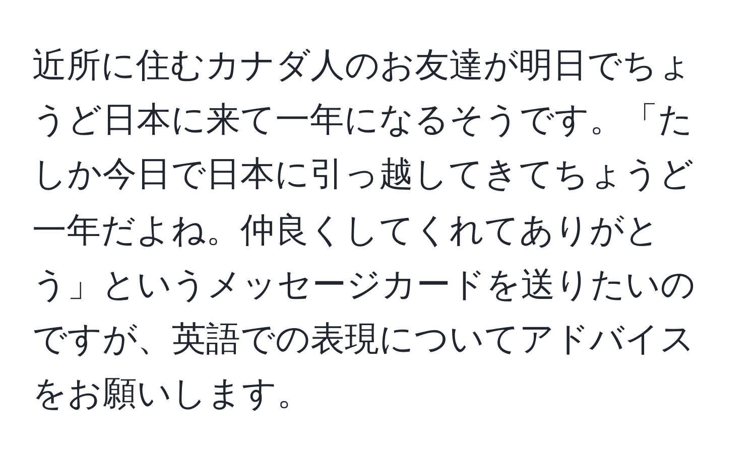 近所に住むカナダ人のお友達が明日でちょうど日本に来て一年になるそうです。「たしか今日で日本に引っ越してきてちょうど一年だよね。仲良くしてくれてありがとう」というメッセージカードを送りたいのですが、英語での表現についてアドバイスをお願いします。