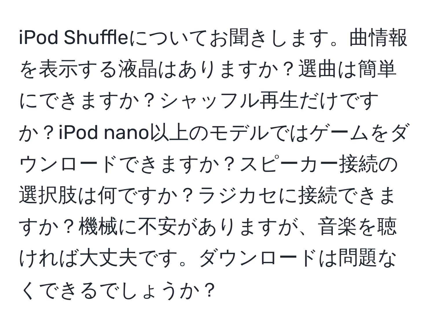 iPod Shuffleについてお聞きします。曲情報を表示する液晶はありますか？選曲は簡単にできますか？シャッフル再生だけですか？iPod nano以上のモデルではゲームをダウンロードできますか？スピーカー接続の選択肢は何ですか？ラジカセに接続できますか？機械に不安がありますが、音楽を聴ければ大丈夫です。ダウンロードは問題なくできるでしょうか？