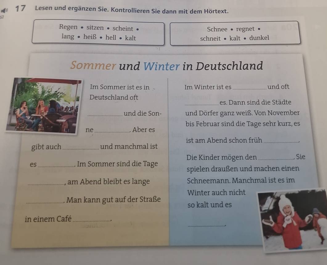 Lesen und ergänzen Sie. Kontrollieren Sie dann mit dem Hörtext. 
52 
Regen • sitzen ● scheint • Schnee • regnet • 
lang • heiß • hell • kalt schneit ● kalt ● dunkel 
Sommer und Winter in Deutschland 
Im Sommer ist es in Im Winter ist es _und oft 
Deutschland oft 
_es. Dann sind die Städte 
_und die Son- und Dörfer ganz weiß. Von November 
bis Februar sind die Tage sehr kurz, es 
e_ Aber es 
ist am Abend schon früh_ 
. 
gibt auch_ und manchmal ist 
Die Kinder mögen den _Sie 
es_ Im Sommer sind die Tage spielen draußen und machen einen 
_, am Abend bleibt es lange Schneemann. Manchmal ist es im 
Winter auch nicht 
_Man kann gut auf der Straße so kalt und es 
_ 
in einem Café_ 
.