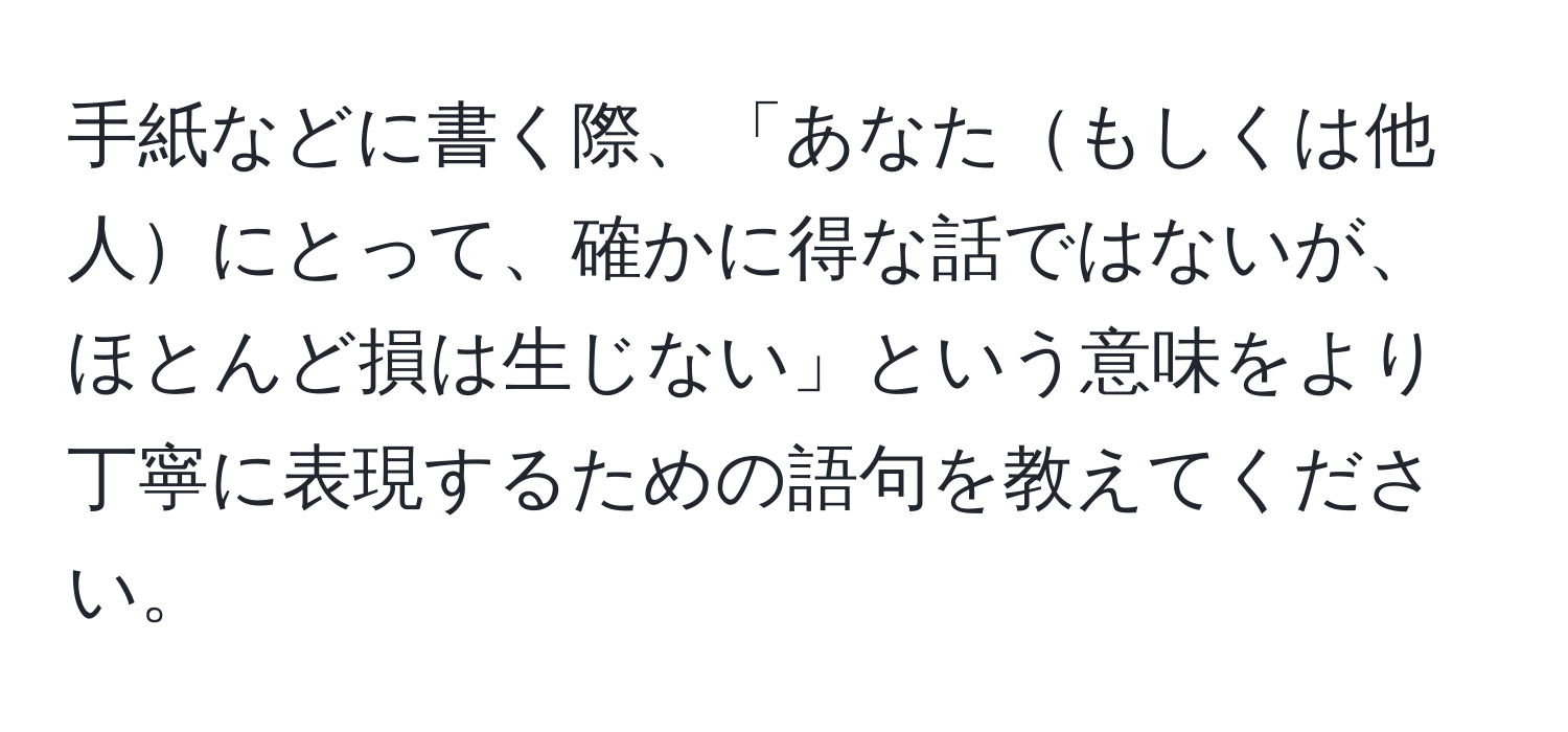 手紙などに書く際、「あなたもしくは他人にとって、確かに得な話ではないが、ほとんど損は生じない」という意味をより丁寧に表現するための語句を教えてください。